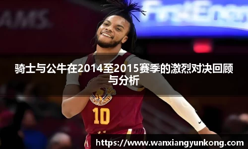 骑士与公牛在2014至2015赛季的激烈对决回顾与分析