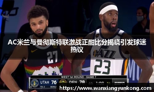 AC米兰与曼彻斯特联激战正酣比分揭晓引发球迷热议