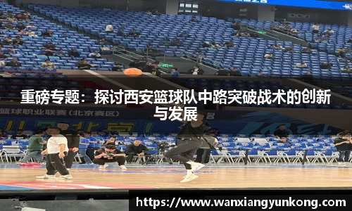 重磅专题：探讨西安篮球队中路突破战术的创新与发展
