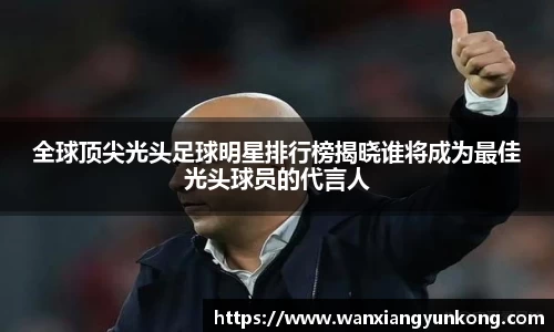 全球顶尖光头足球明星排行榜揭晓谁将成为最佳光头球员的代言人