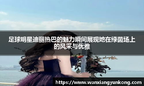 足球明星迪丽热巴的魅力瞬间展现她在绿茵场上的风采与优雅